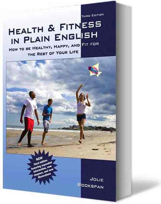 ALT =[“Health and Fitness in Plain English - How To Be Healthy Happy and Fit For The Rest Of Your Life by Dr. Jolie Bookspan THIRD edition. Available from author web site http://drbookspan.com/books”] 